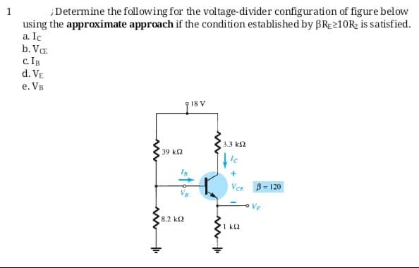 Determine the following for the voltage-divider configuration of figure below
using the approximate approach if the condition established by BRE210R, is satisfied.
a. Ic
b. Va
c. IB
d. VE
e. VB
918 V
3.3 ks2
39 ka
VCR B= 120
Vr
8,2 k2
1 kl2
