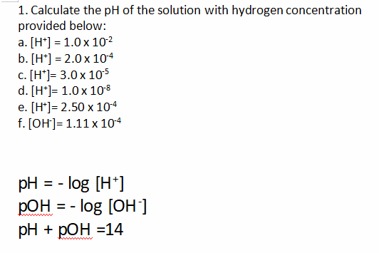 1. Calculate the pH of the solution with hydrogen concentration
provided below:
a. [H*] = 1.0 x 10²
b. [H*] = 2.0 x 104
c. [H*]= 3.0x 105
d. [H*]= 1.0x 10°8
e. [H*]= 2.50 x 104
f. [OH]= 1.11 x 104
pH
- log [H*]
=
pOH
log [OH]
ww ww
pH + pОН -14
www
