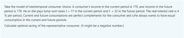 Take the model of intertemporal consumer choice. A consumer's income in the current period is 179, and income in the future
period is 178. He or she pays lump-sum taxes t = 17 in the current period and t' = 32 in the future period. The real interest rate is 4
% per period. Current and future consumptions are perfect complements for the consumer and s/he always wants to have equal
consumption in the current and future periods.
Calculate optimal saving of the representative consumer. (It might be a negative number.)
