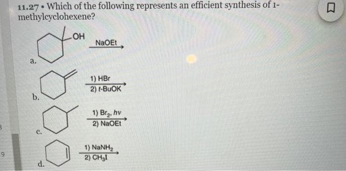 B
9
11.27 Which of the following represents an efficient synthesis of 1-
methylcyclohexene?
You
a.
b.
C.
d.
NaOEt
1) HBr
2) t-BUOK
1) Br₂, hv
2) NaOEt
1) NaNH,
2) CH₂I
0