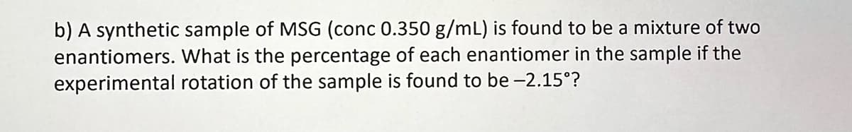 b) A synthetic sample of MSG (conc 0.350 g/mL) is found to be a mixture of two
enantiomers. What is the percentage of each enantiomer in the sample if the
experimental rotation of the sample is found to be -2.15°?