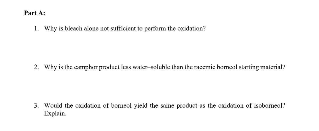Part A:
1. Why is bleach alone not sufficient to perform the oxidation?
2. Why is the camphor product less water-soluble than the racemic borneol starting material?
3. Would the oxidation of borneol yield the same product as the oxidation of isoborneol?
Explain.