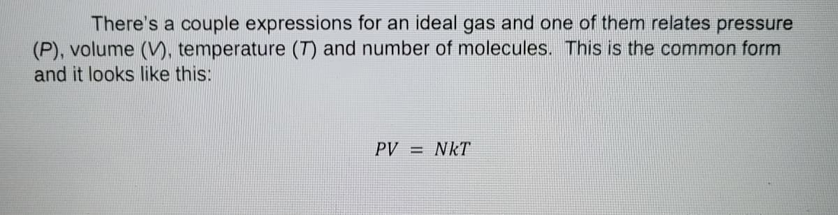 There's a couple expressions for an ideal gas and one of them relates pressure
(P), volume (V), temperature (T) and number of molecules. This is the common form
and it looks like this:
PV = NkT

