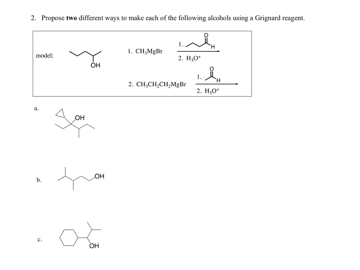 2. Propose two different ways to make each of the following alcohols using a Grignard reagent.
model:
a.
b.
C.
OH
OH
OH
oo
OH
1. CH₂MgBr
اله
1.
2. H₂O+
2. CH3CH₂CH₂MgBr
1.
H
ÅH
H
2. H3O+