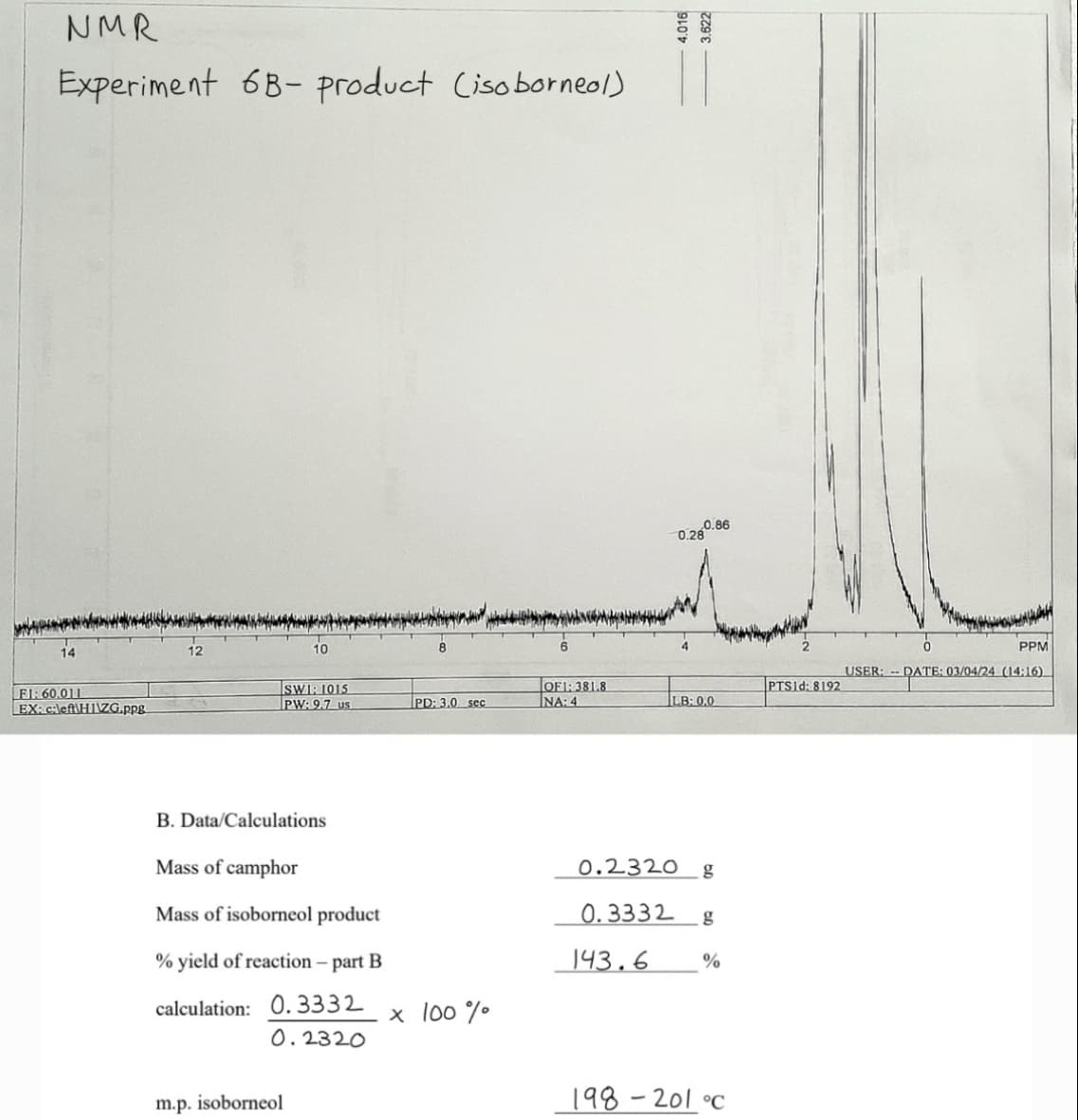14
NMR
Experiment 6B-product (isoborneol)
10
0.28
20.86
4.016
3.622
FI: 60.011
SWI: 1015
EX: c:left\HIZG.ppg
PW:9.7 us
PD: 3.0 sec
OF1:381.8
NA:4
PTS1d: 8192
LB: 0.0
B. Data/Calculations
Mass of camphor
Mass of isoborneol product
% yield of reaction-part B
calculation: 0.3332
0.2320 g
0.3332 g
143.6
%
× 100%
0.2320
m.p. isoborneol
198-201 °c
PPM
USER: DATE: 03/04/24 (14:16)
DATE: