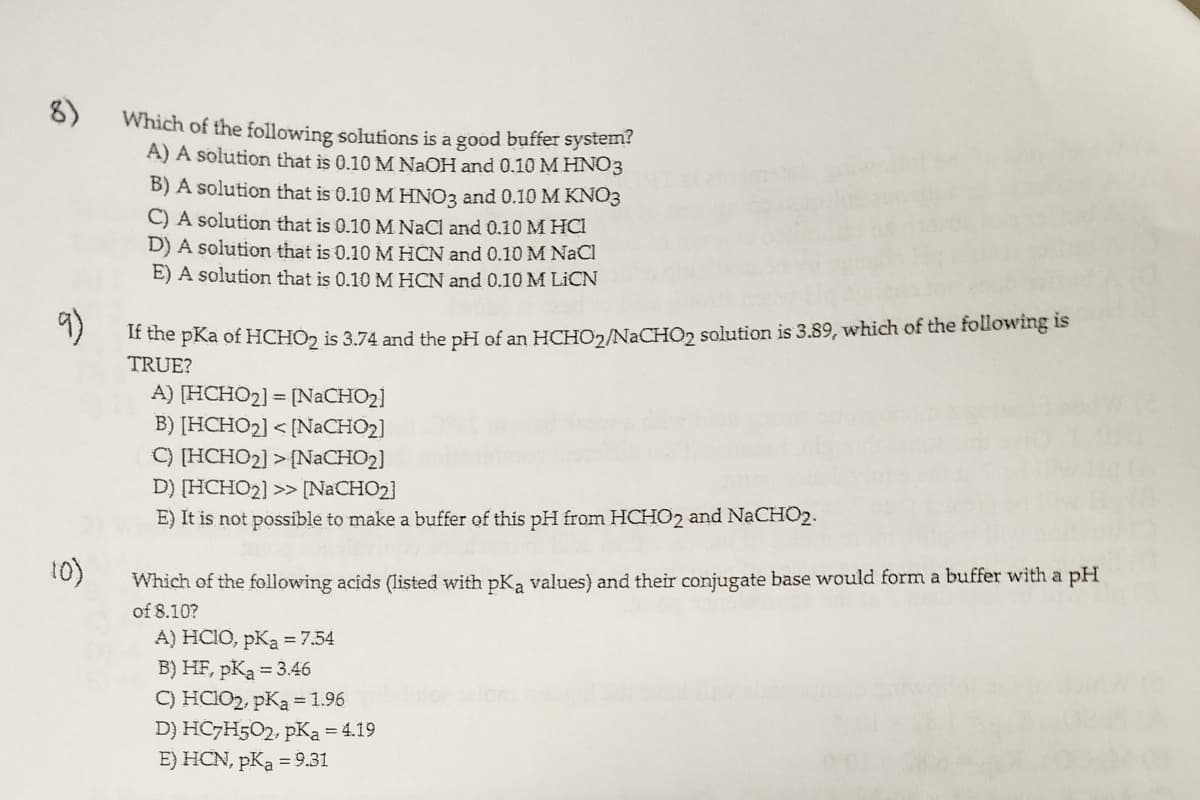 8)
Which of the following solutions is a good buffer system?
A) A solution that is 0.10 M NaOH and 0.10 M HNO3
B) A solution that is 0.10 M HNO3 and 0.10 M KNO3
C) A solution that is 0.10 M NaCl and 0.10 M HCI
(0)
D) A solution that is 0.10 M HCN and 0.10 M NaCl
E) A solution that is 0.10 M HCN and 0.10 M LICN
9)
If the pKa of HCHO2 is 3.74 and the pH of an HCHO2/NaCHO2 solution is 3.89, which of the following is
TRUE?
A) [HCHO₂] = [NaCHO₂]
B) [HCHO₂] <[NaCHO₂]
C) [HCHO₂] > [NaCHO₂]
D) [HCHO2] >> [NaCHO₂]
E) It is not possible to make a buffer of this pH from HCHO2 and NaCHO2.
Which of the following acids (listed with pKa values) and their conjugate base would form a buffer with a pH
of 8.10?
A) HCIO, pKa = 7.54
B) HF, pK₂ = 3.46
C) HClO2, pKa = 1.96
D) HC7H502, pKa = 4.19
E) HCN, pKa = 9.31