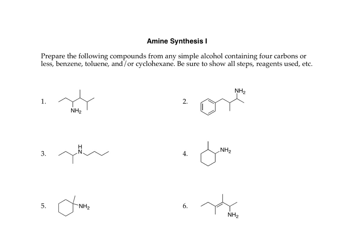 Amine Synthesis I
Prepare the following compounds from any simple alcohol containing four carbons or
less, benzene, toluene, and/or cyclohexane. Be sure to show all steps, reagents used, etc.
1.
NH2
3.
5.
NH2
2.
NH2
4.
*
6.
NH2
NH2