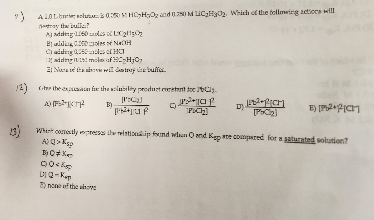 "1)
A 1.0 L buffer solution is 0.050 M HC2H3O2 and 0.250 M LiC2H3O2. Which of the following actions will
destroy the buffer?
A) adding 0.050 moles of
(2)
13)
LiC2H302
B) adding 0.050 moles of NaOH
C) adding 0.050 moles of HCI
D) adding 0.050 moles of HC2H302
E) None of the above will destroy the buffer.
Give the expression for the solubility product constant for PbCl2.
[Pb²+][C1-1²
A) [Pb²+][C1-1²
B)
[PbCl₂]
B) Q‡ Ksp
C) Q<Ksp
D) Q = Ksp
E) none of the above
[PbCl₂]
[Pb²+][C]²
[Pb²+1²[CH]
[PbCl₂]
E) [Pb2+12[CH]
Which correctly expresses the relationship found when Q and Ksp are compared for a saturated solution?
A) Q> Ksp