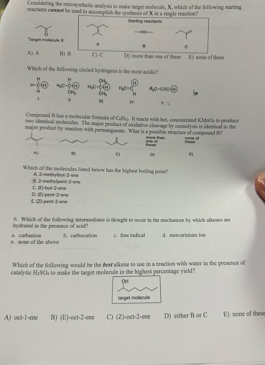 Considering the retrosynthetic analysis to make target molecule, X, which of the following starting
reactants cannot be used to accomplish the synthesis of X in a single reaction?
Starting reactants
Target molecule X
A) A
H
H-CH
H
I
B) B
A)
Which of the following circled hydrogens is the most acidic?
H
CH₂
H
H₂C-C-H
H₂C-CH
CH₂
CH₂
11
111
D. (E)-pent-2-ene
E. (Z)-pent-2-ene
A
C) C
B)
a. carbanion
e. none of the above
D) more than one of these
H₂C=C
C)
A) oct-1-ene B) (E)-oct-2-ene
B
H
IV
Compound B has a molecular formula of C6H12. It reacts with hot, concentrated KMnO4 to produce
two identical molecules. The major product of oxidative cleavage by ozonolysis is identical to the
major product by reaction with permanganate. What is a possible structure of compound B?
H₂C-CECH
Which of the molecules listed below has the highest boiling point?
A. 2-methylbut-2-ene
B. 2-methylpent-2-ene
C. (E)-but-2-ene
c. free radical
more than
one of
these
VA
D)
target molecule
C
6. Which of the following intermediates is thought to occur in the mechanism by which alkenes are
hydrated in the presence of acid?
b. carbocation
E) none of these
C) (Z)-oct-2-ene
none of
these
E)
Which of the following would be the best alkene to use in a reaction with water in the presence of
catalytic H₂SO4 to make the target molecule in the highest percentage yield?
OH
d. mercurinium ion
D) either B or C
E) none of these