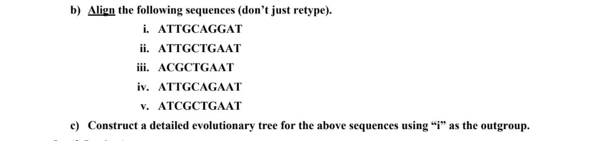 b) Align the following sequences (don't just retype).
i. ATTGCAGGAT
ii. ATTGCTGAAT
iii. ACGCTGAAT
iv. ATTGCAGAAT
v. ATCGCTGAAT
c) Construct a detailed evolutionary tree for the above sequences using "i" as the outgroup.
