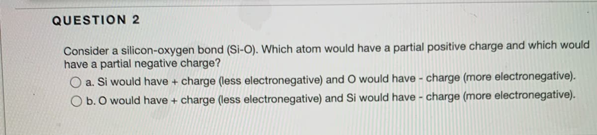 QUESTION 2
Consider a silicon-oxygen bond (Si-O). Which atom would have a partial positive charge and which would
have a partial negative charge?
a. Si would have + charge (less electronegative) and O would have - charge (more electronegatíve).
b. O would have + charge (less electronegative) and Si would have - charge (more electronegative).
