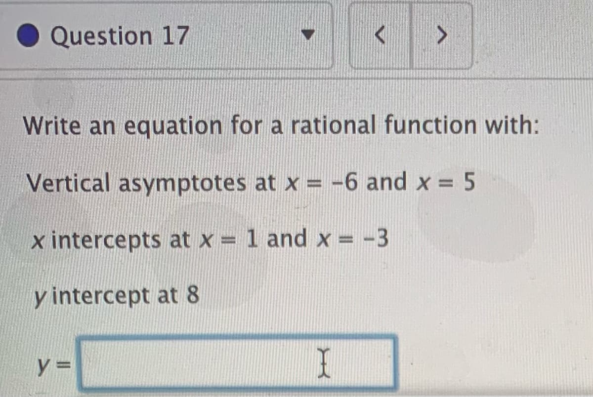 Question 17
Write an equation for a rational function with:
Vertical asymptotes at x = -6 and x = 5
x intercepts at x = 1 and x = -3
y intercept at 8
y =
