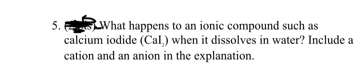 What happens to an ionic compound such as
calcium iodide (Cal,) when it dissolves in water? Include a
cation and an anion in the explanation.
5.
