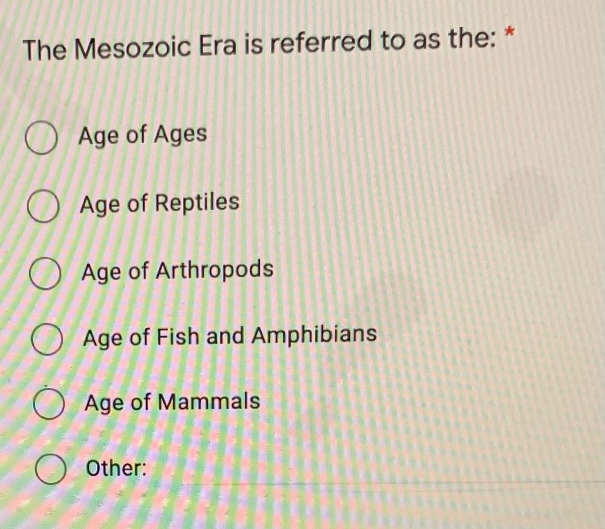 The Mesozoic Era is referred to as the: *
O Age of Ages
O Age of Reptiles
O Age of Arthropods
Age of Fish and Amphibians
O Age of Mammals
O Other:

