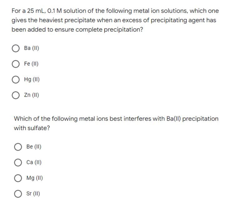 For a 25 mL, O.1 M solution of the following metal ion solutions, which one
gives the heaviest precipitate when an excess of precipitating agent has
been added to ensure complete precipitation?
Вa ()
O Fe (II)
Hg (II)
Zn (II)
Which of the following metal ions best interferes with Ba(ll) precipitation
with sulfate?
Be (II)
Са (1)
O Mg (II)
Sr (II)
