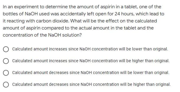 In an experiment to determine the amount of aspirin in a tablet, one of the
bottles of NaOH used was accidentally left open for 24 hours, which lead to
it reacting with carbon dioxide. What will be the effect on the calculated
amount of aspirin compared to the actual amount in the tablet and the
concentration of the NaOH solution?
Calculated amount increases since NaOH concentration will be lower than original.
Calculated amount increases since NaOH concentration will be higher than original.
Calculated amount decreases since NaOH concentration will be lower than original.
Calculated amount decreases since NaOH concentration will be higher than original.
