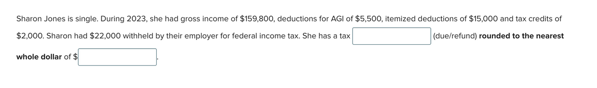 Sharon Jones is single. During 2023, she had gross income of $159,800, deductions for AGI of $5,500, itemized deductions of $15,000 and tax credits of
$2,000. Sharon had $22,000 withheld by their employer for federal income tax. She has a tax
(due/refund) rounded to the nearest
whole dollar of $