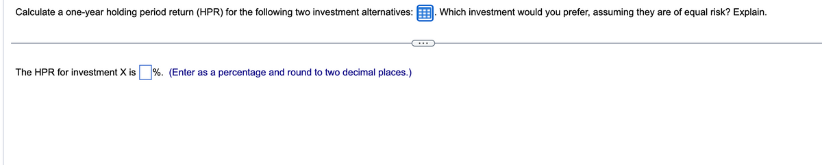 Calculate a one-year holding period return (HPR) for the following two investment alternatives: Which investment would you prefer, assuming they are of equal risk? Explain.
The HPR for investment X is %. (Enter as a percentage and round to two decimal places.)