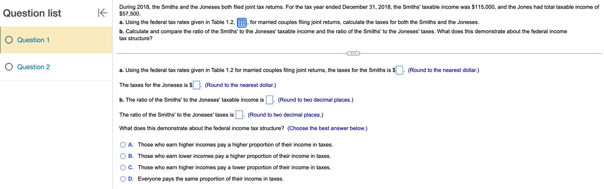 Question list
O Question 1
O Question 2
K
During 2018, the Smiths and the Joneses both filed joint tax returns. For the tax year ended December 31, 2018, the Smiths' taxable income was $115,000, and the Jones had total taxable income of
$57,500.
a. Using the federal tax rates given in Table 1.2,, for married couples filing joint returns, calculate the taxes for both the Smiths and the Joneses.
b. Calculate and compare the ratio of the Smiths' to the Joneses' taxable income and the ratio of the Smiths' to the Joneses' taxes. What does this demonstrate about the federal income
tax structure?
a. Using the federal tax rates given in Table 1.2 for married couples filing joint returns, the taxes for the Smiths is $
(Round to the nearest dollar.)
The taxes for the Joneses is $
b. The ratio of the Smiths' to the Joneses' taxable income is
(Round to two decimal places.)
The ratio of the Smiths' to the Joneses' taxes is
(Round to two decimal places.)
What does this demonstrate about the federal income tax structure? (Choose the best answer below.)
A. Those who earn higher incomes pay a higher proportion of their income in taxes.
B. Those who earn lower incomes pay a higher proportion of their income in taxes.
C. Those who earn higher incomes pay a lower proportion of their income in taxes.
D. Everyone pays the same proportion of their income in taxes.
(Round to the nearest dollar.)