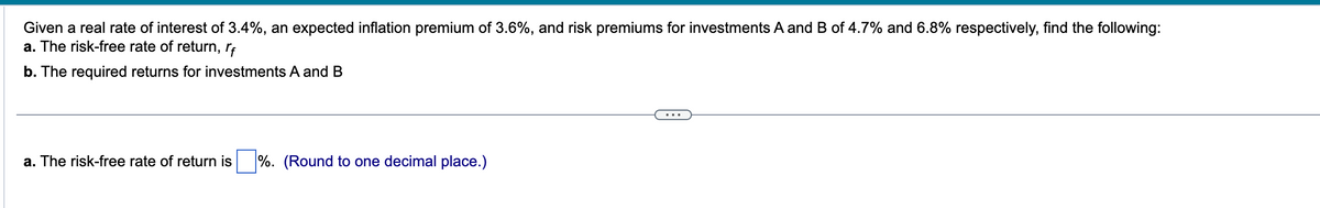 Given a real rate of interest of 3.4%, an expected inflation premium of 3.6%, and risk premiums for investments A and B of 4.7% and 6.8% respectively, find the following:
a. The risk-free rate of return, rf
b. The required returns for investments A and B
a. The risk-free rate of return is %. (Round to one decimal place.)