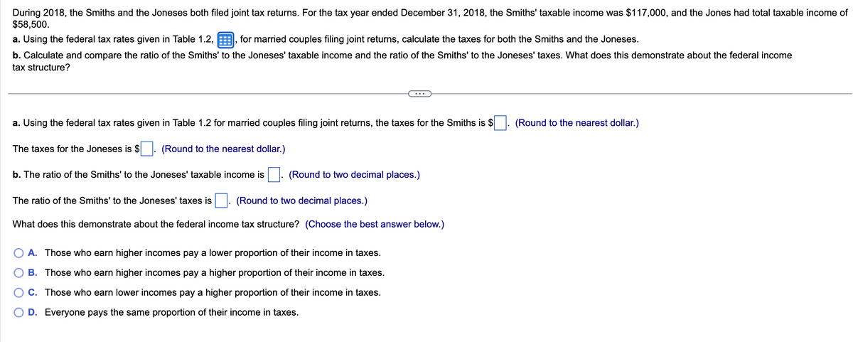 During 2018, the Smiths and the Joneses both filed joint tax returns. For the tax year ended December 31, 2018, the Smiths' taxable income was $117,000, and the Jones had total taxable income of
$58,500.
a. Using the federal tax rates given in Table 1.2,, for married couples filing joint returns, calculate the taxes for both the Smiths and the Joneses.
b. Calculate and compare the ratio of the Smiths' to the Joneses' taxable income and the ratio of the Smiths' to the Joneses' taxes. What does this demonstrate about the federal income
tax structure?
a. Using the federal tax rates given in Table 1.2 for married couples filing joint returns, the taxes for the Smiths is $
The taxes for the Joneses is $
(Round to the nearest dollar.)
b. The ratio of the Smiths' to the Joneses' taxable income is
(Round to two decimal places.)
The ratio of the Smiths' to the Joneses' taxes is
(Round to two decimal places.)
What does this demonstrate about the federal income tax structure? (Choose the best answer below.)
A. Those who earn higher incomes pay a lower proportion of their income in taxes.
B. Those who earn higher incomes pay a higher proportion of their income in taxes.
C. Those who earn lower incomes pay a higher proportion of their income in taxes.
D. Everyone pays the same proportion of their income in taxes.
(Round to the nearest dollar.)