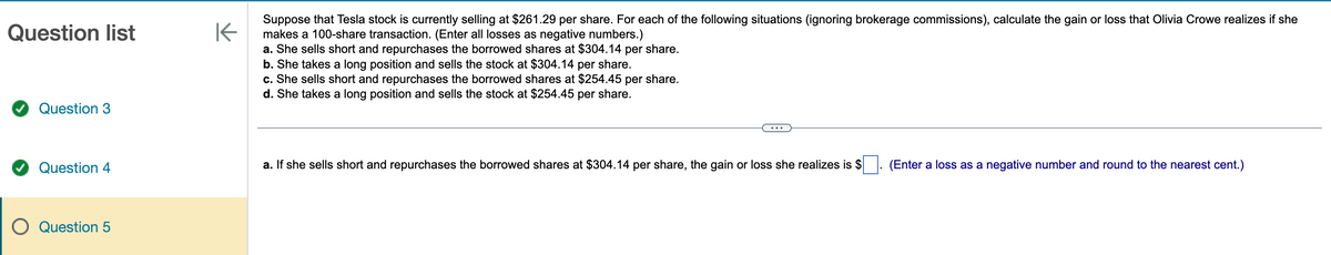 Question list
Question 3
Question 4
O Question 5
K
Suppose that Tesla stock is currently selling at $261.29 per share. For each of the following situations (ignoring brokerage commissions), calculate the gain or loss that Olivia Crowe realizes if she
makes a 100-share transaction. (Enter all losses as negative numbers.)
a. She sells short and repurchases the borrowed shares at $304.14 per share.
b. She takes a long position and sells the stock at $304.14 per share.
c. She sells short and repurchases the borrowed shares at $254.45 per share.
d. She takes a long position and sells the stock at $254.45 per share.
a. If she sells short and repurchases the borrowed shares at $304.14 per share, the gain or loss she realizes is $ (Enter a loss as a negative number and round to the nearest cent.)
