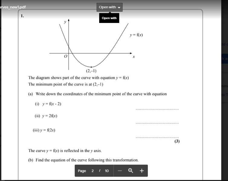 rves_new1.pdf
Open with
Open with
y = f(x)
(2,–1)
The diagram shows part of the curve with equation y = f(x)
The minimum point of the curve is at (2,–1)
hme
(a) Write down the coordinates of the minimum point of the curve with equation
(i) y= f(x - 2)
(ii) y = 2f{x)
(iii) y = f{2x)
(3)
The curve y = f(x) is reflected in the y axis.
(b) Find the equation of the curve following this transformation.
Page 2 I 10
+
