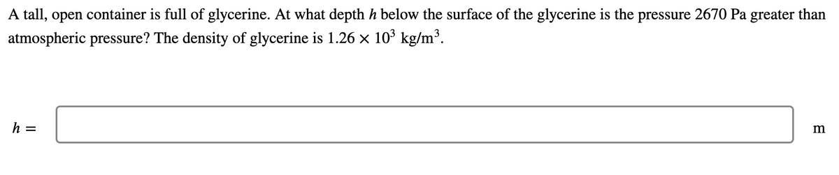 A tall, open container is full of glycerine. At what depth h below the surface of the glycerine is the pressure 2670 Pa greater than
atmospheric pressure? The density of glycerine is 1.26 × 10³ kg/m³.
h =
m
