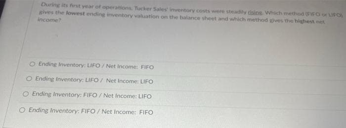 During its first year of operations. Tucker Sales' inventory costs were steadily doing. Which method (FIFO or LIFO)
gives the lowest ending inventory valuation on the balance sheet and which method gives the highest net
income?
O Ending Inventory: LIFO/ Net Income: FIFO
O Ending Inventory: LIFO/ Net Income: LIFO
O Ending Inventory: FIFO/ Net Income: LIFO
O Ending Inventory: FIFO/ Net Income: FIFO