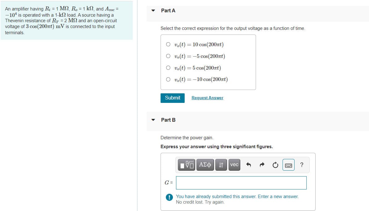 An amplifier having R; = 1 MS, R, = 1 kN, and Apoc =
-104 is operated with a 1-k2 load. A source having a
Thevenin resistance of RT = 2 MN and an open-circuit
voltage of 3 cos(200nt) mV is connected to the input
Part A
Select the correct expression for the output voltage as a function of time.
terminals.
O vo(t) = 10 cos(200nt)
O vo(t) = -5 cos(2007t)
O vo(t) = 5 cos(200nt)
O vo(t) = -10 cos(200t)
Submit
Request Answer
Part B
Determine the power gain.
Express your answer using three significant figures.
Πν ΑΣφ
?
vec
G =
O You have already submitted this answer. Enter a new answer.
No credit lost. Try again.
