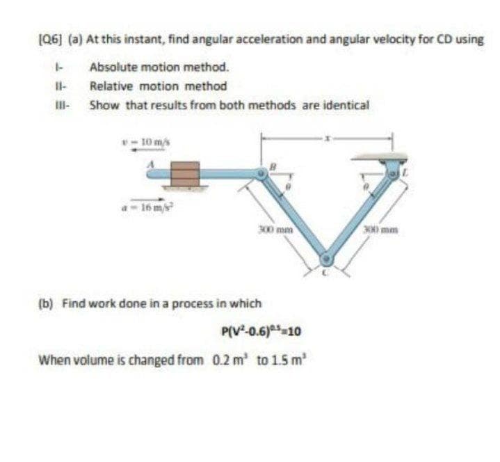 [Q6] (a) At this instant, find angular acceleration and angular velocity for CD using
Absolute motion method.
II-
Relative motion method
III-
Show that results from both methods are identical
10 m/s
a-16 m/s
300 mm
3 mm
(b) Find work done in a process in which
P(V-0.6)*-10
When volume is changed from 0.2 m to 1.5 m
