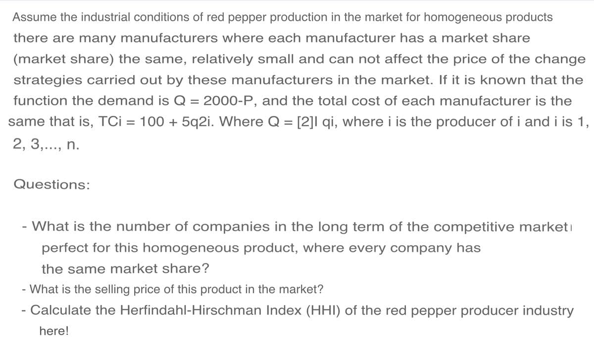 Assume the industrial conditions of red pepper production in the market for homogeneous products
there are many manufacturers where each manufacturer has a market share
(market share) the same, relatively small and can not affect the price of the change
strategies carried out by these manufacturers in the market. If it is known that the
function the demand is Q = 2000-P, and the total cost of each manufacturer is the
same that is, TCi = 100 + 5q2i. Where Q = [2]I qi, where i is the producer of i and i is 1,
2, 3,..., n.
Questions:
- What is the number of companies in the long term of the competitive marketi
perfect for this homogeneous product, where every company has
the same market share?
- What is the selling price of thi
product in
market?
- Calculate the Herfindahl-Hirschman Index (HHI) of the red pepper producer industry
here!
