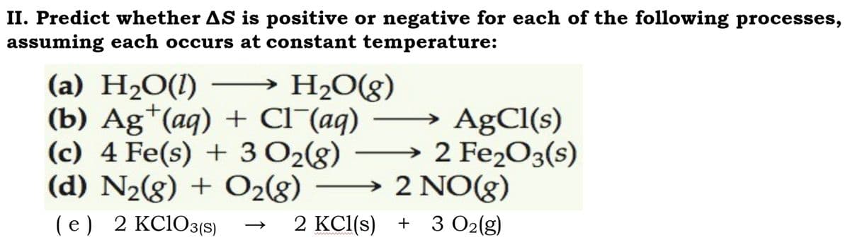 II. Predict whether AS is positive or negative for each of the following processes,
assuming each occurs at constant temperature:
(a) H₂O(1)
H₂O(g)
(b) Ag+ (aq) + Cl¯(aq)
→ AgCl(s)
2 Fe₂O3(s)
(c) 4 Fe(s) + 3 O₂(g)
(d) N₂(g) + O₂(8)
(e) 2 KClO3(S)
2 NO(g)
2 KCl(s) + 3 O₂(g)