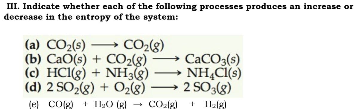 III. Indicate whether each of the following processes produces an increase or
decrease in the entropy of the system:
CO₂(g)
(a) CO₂(s)
(b) CaO(s) + CO2(g)
(c) HCl(g) + NH3(g)
(d) 2 SO₂(g) + O₂(8)
CaCO3(s)
NH4Cl(s)
2 SO 3(8)
+ H₂(g)
(e)
CO(g)
CO(g) + H₂O (g)
CO₂(g)