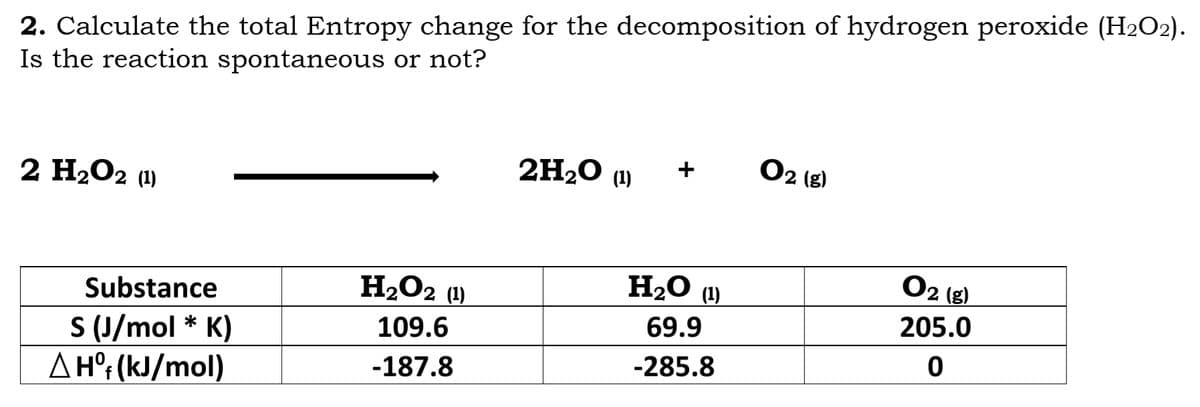 2. Calculate the total Entropy change for the decomposition of hydrogen peroxide (H₂O2).
Is the reaction spontaneous or not?
2H₂O (1)
+ 02 (8)
2 H₂O2 (1)
H₂O2 (1)
109.6
-187.8
Substance
S (J/mol * K)
A Hºf (kJ/mol)
H₂O (1)
69.9
-285.8
0₂
205.0
0