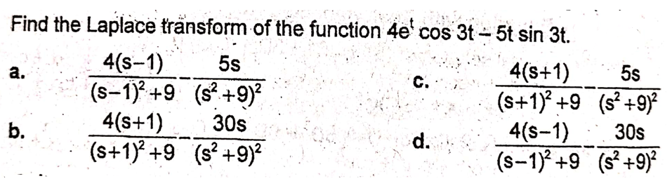 Find the Laplace tränsform of the function 4e' cos 3t-5t sin 3t.
4(s-1)
(s-1) +9 (s° +9)²
4(s+1)
(s+1) +9 (s +9)
5s
4(s+1)
(s+1) +9 (s²+9)²
4(s-1)
(s-1)° +9 (s°+9)*
а.
5s
C.
b.
30s
30s
d.
