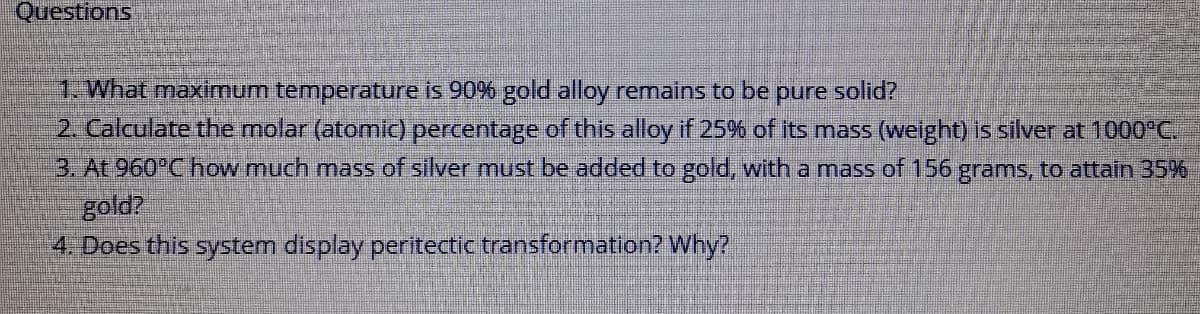 Questions
1. What maximum temperature is 90% gold alloy remains to be pure solid?
2 Calculate the molar (atomic) percentage of this alloy if 25% of its mass (welght) is silver at 1000°C.
3. At 960°C how much mass of silver must be added to gold, with a mass of 156 grams, to attain 35%
gold?
4. Does this system display peritectic transformation? Why?
