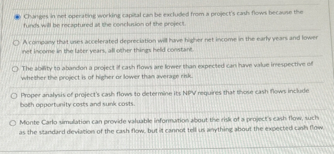 Changes in net operating working capital can be excluded from a project's cash flows because the
funds will be recaptured at the conclusion of the project.
OA company that uses accelerated depreciation will have higher net income in the early years and lower
net income in the later years, all other things held constant.
O The ability to abandon a project if cash flows are lower than expected can have value irrespective of
whether the project is of higher or lower than average risk.
O Proper analysis of project's cash flows to determine its NPV requires that those cash flows include
both opportunity costs and sunk costs.
O Monte Carlo simulation can provide valuable information about the risk of a project's cash flow, such
as the standard deviation of the cash flow, but it cannot tell us anything about the expected cash flow.