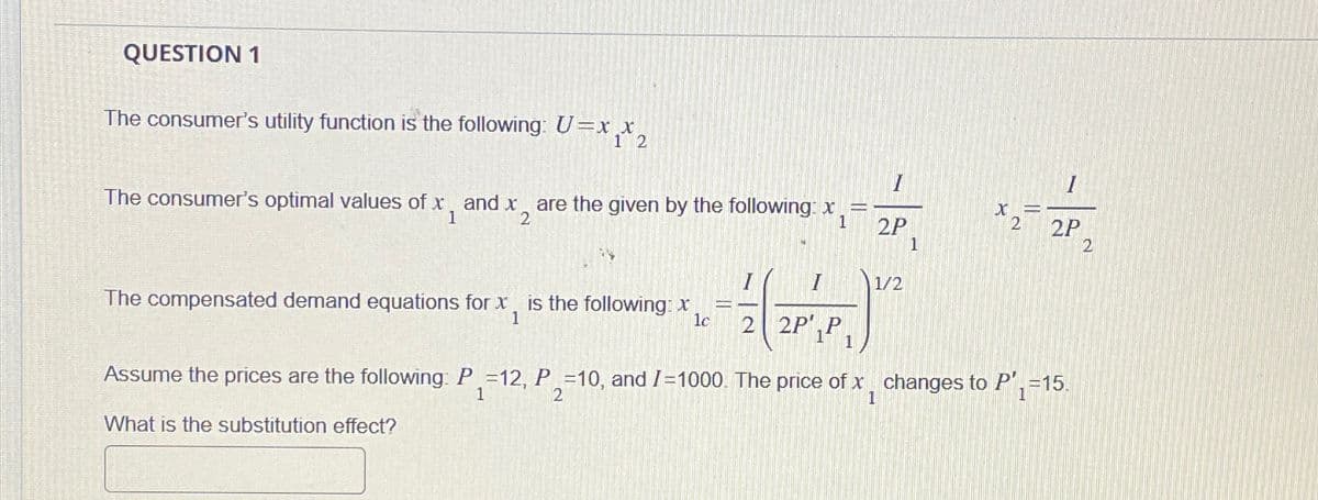 QUESTION 1
The consumer's utility function is the following: U=xx,
1 2
The consumer's optimal values of x, and x are the given by the following: x
of x2
1
X
1
2
2P
2
1
The compensated demand equations for x, is the following: x
=L
1
lc
2 2P,P
"vial"
I
1/2
1 1
2P
2
Assume the prices are the following: P =12, P =10, and /=1000. The price of x changes to P', =15.
1
2
1
1
What is the substitution effect?
