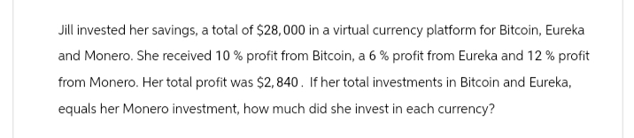 Jill invested her savings, a total of $28,000 in a virtual currency platform for Bitcoin, Eureka
and Monero. She received 10% profit from Bitcoin, a 6% profit from Eureka and 12% profit
from Monero. Her total profit was $2,840. If her total investments in Bitcoin and Eureka,
equals her Monero investment, how much did she invest in each currency?