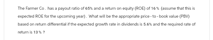 The Farmer Co. has a payout ratio of 65% and a return on equity (ROE) of 16% (assume that this is
expected ROE for the upcoming year). What will be the appropriate price-to-book value (PBV)
based on return differential if the expected growth rate in dividends is 5.6% and the required rate of
return is 13% ?
