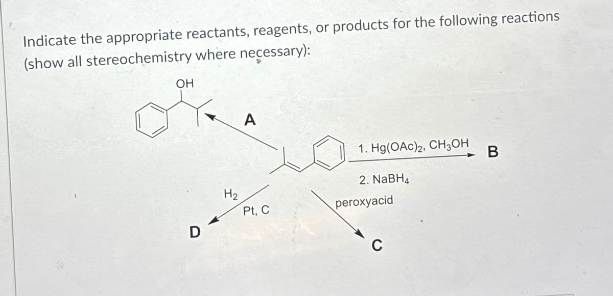 Indicate the appropriate reactants, reagents, or products for the following reactions
(show all stereochemistry where necessary):
OH
D
H2
A
1. Hg(OAc)2, CH3OH
2. NaBH4
Pt, C
peroxyacid
C
B
