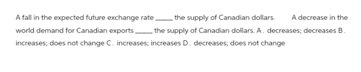 A fall in the expected future exchange rate _ the supply of Canadian dollars. A decrease in the
world demand for Canadian exports the supply of Canadian dollars. A. decreases; decreases B.
increases; does not change C. increases; increases D. decreases; does not change