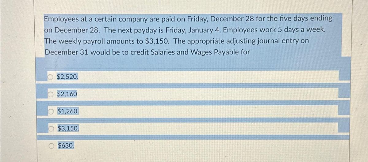 Employees at a certain company are paid on Friday, December 28 for the five days ending
on December 28. The next payday is Friday, January 4. Employees work 5 days a week.
The weekly payroll amounts to $3,150. The appropriate adjusting journal entry on
December 31 would be to credit Salaries and Wages Payable for
$2,520.
$2,160
$1,260.
$3,150.
$630.