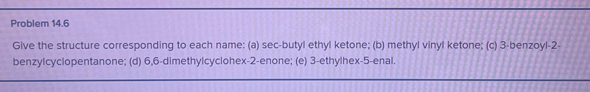 Problem 14.6
Give the structure corresponding to each name: (a) sec-butyl ethyl ketone; (b) methyl vinyl ketone; (c) 3-benzoyl-2-
benzylcyclopentanone; (d) 6,6-dimethylcyclohex-2-enone; (e) 3-ethylhex-5-enal.