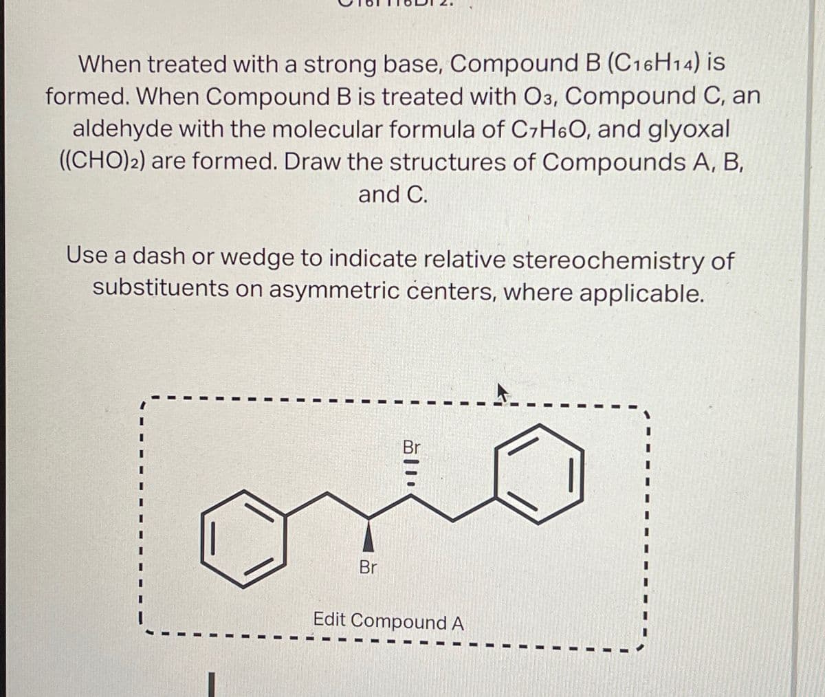 When treated with a strong base, Compound B (C16H14) is
formed. When Compound B is treated with O3, Compound C, an
aldehyde with the molecular formula of C7H6O, and glyoxal
((CHO)2) are formed. Draw the structures of Compounds A, B,
and C.
Use a dash or wedge to indicate relative stereochemistry of
substituents on asymmetric centers, where applicable.
Br
Br
Edit Compound A