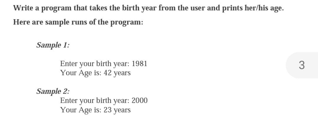 Write a program that takes the birth year from the user and prints her/his age.
Here are sample runs of the program:
Sample 1:
Enter your
birth
Your Age is: 42 years
Sample 2:
year: 1981
Enter your birth year: 2000
Your Age is: 23 years
3