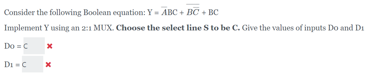 Consider the following Boolean equation: Y = ABC + BC + BC
Implement Y using an 2:1 MUX. Choose the select line S to be C. Give the values of inputs Do and D1
Do = C
D1 = C

