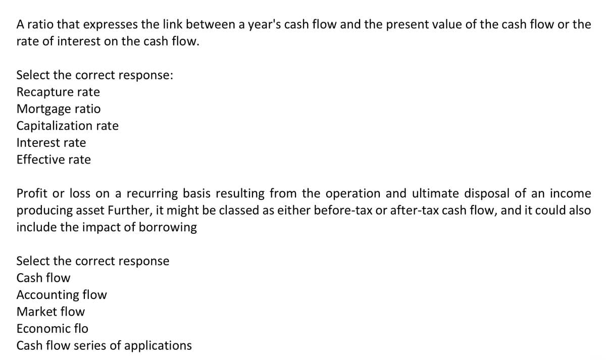 A ratio that expresses the link between a year's cash flow and the present value of the cash flow or the
rate of interest on the cash flow.
Select the correct response:
Recapture rate
Mortgage ratio
Capitalization rate
Interest rate
Effective rate
Profit or loss on a recurring basis resulting from the operation and ultimate disposal of an income
producing asset Further, it might be classed as either before-tax or after-tax cash flow, and it could also
include the impact of borrowing
Select the correct response
Cash flow
Accounting flow
Market flow
Economic flo
Cash flow series of applications
