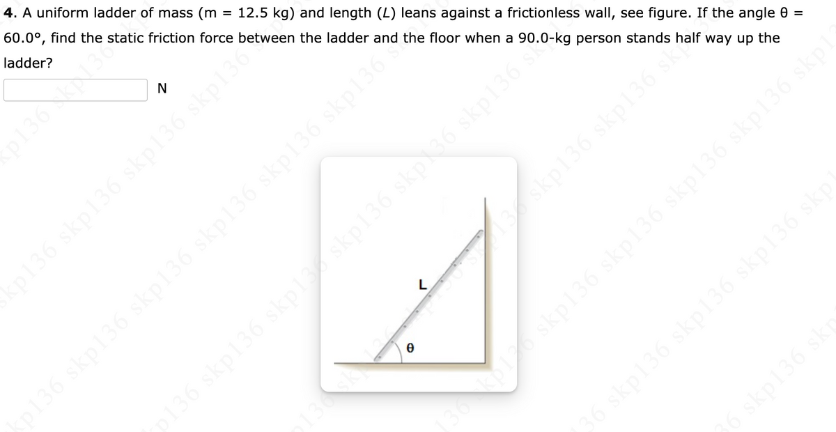 4. A uniform ladder of mass (m
60.0°, find the static friction force between the ladder and the floor when a 90.0-kg person stands half way up the
ladder?
12.5 kg) and length (L) leans against a frictionless wall, see figure. If the angle 0 =
136 N3
N
skp136 skp136 sk
136sk
skp136 skp136 skp136 skp136 skp
36kp
36 skp136 skp136 skp136 skp
36 skp136 skp
p136 skp136 skpl36 skp136*
36 skp136 skp136 skp136 skp136 skp136
36 skp136 skplskp136 skp36 skp136
